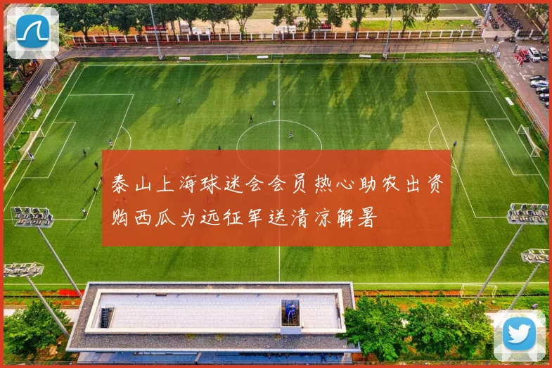 泰山上海球迷会会员热心助农出资购西瓜为远征军送清凉解暑