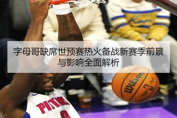 字母哥缺席世预赛热火备战新赛季前景与影响全面解析