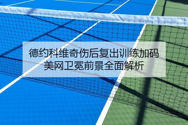 德约科维奇伤后复出训练加码 美网卫冕前景全面解析