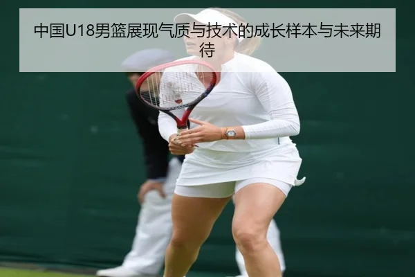 中国U18男篮展现气质与技术的成长样本与未来期待